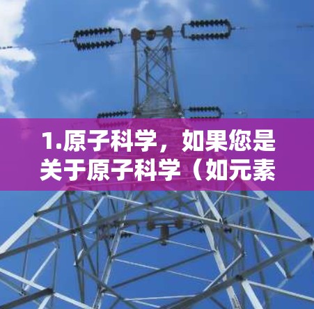 1.原子科学，如果您是关于原子科学（如元素周期表、原子结构、核物理等）的疑问，请告诉我具体的问题或领域，我可以提供相关资料或解答