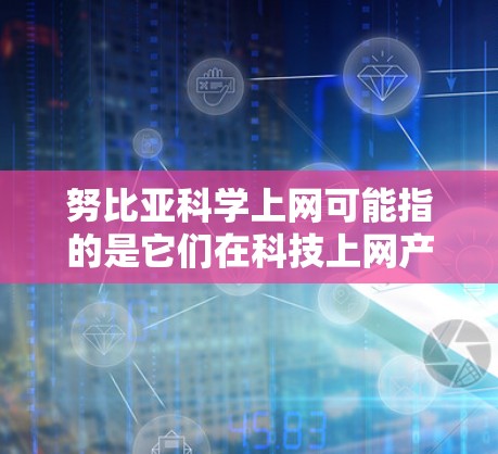 努比亚科学上网可能指的是它们在科技上网产品方面的进展。根据搜索结果，努比亚确实推出了类似苹果和华为的产品，这些产品在手机领域占据重要地位。科学上网可能涉及他们在科技上网产品方面的创新和改进