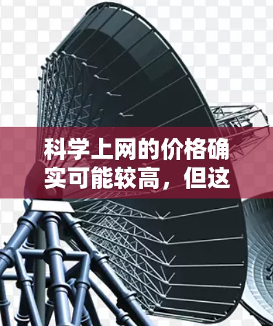 科学上网的价格确实可能较高，但这是由于多种因素导致的。以下是一些可能影响科学上网价格的因素