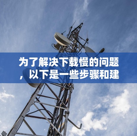 为了解决下载慢的问题,以下是一些步骤和建议 为了解决下载慢的问题,以下是一些步骤和建议