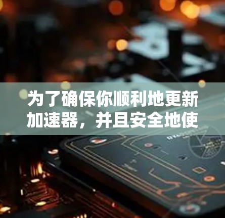 为了确保你顺利地更新加速器，并且安全地使用更新后的版本，以下是一个分步指南