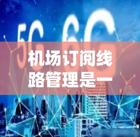 机场订阅线路管理是一个复杂且重要的系统，涵盖从申请到管理的多个环节，涉及数据存储、网络管理、设备配置、安全保护、合规管理、经济优化等方面。以下是对该系统的详细分析