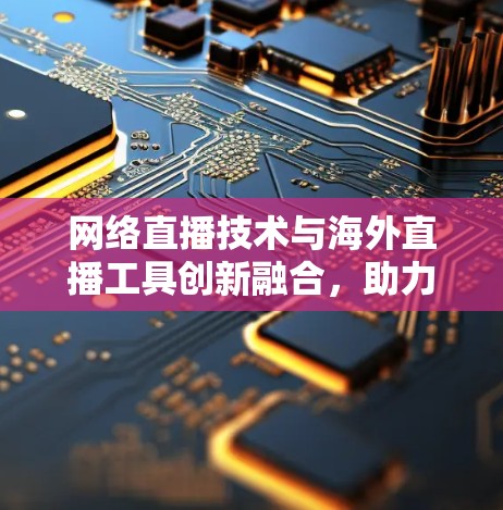网络直播技术与海外直播工具创新融合，助力全球直播生态