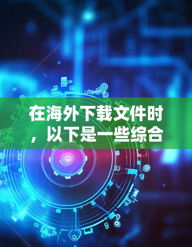 在海外下载文件时，以下是一些综合考虑的因素和步骤，帮助您高效地进行下载