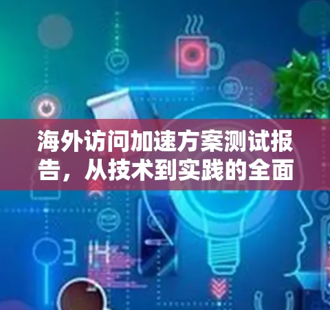 海外访问加速方案测试报告，从技术到实践的全面考量