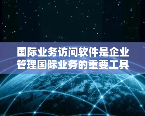 国际业务访问软件是企业管理国际业务的重要工具，涵盖了多种类型，旨在提升国际商务流程的效率和效果。以下是对这些软件的详细总结