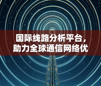 国际线路分析平台，助力全球通信网络优化