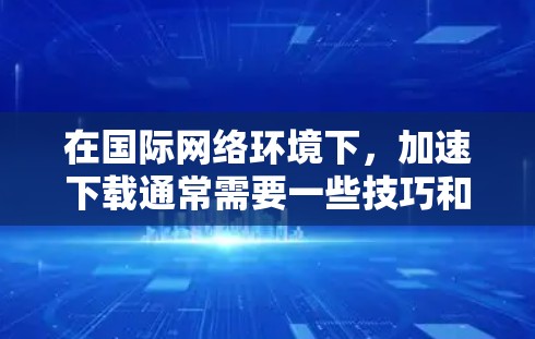 在国际网络环境下，加速下载通常需要一些技巧和工具来提高下载速度。以下是一些通用的加速下载方法