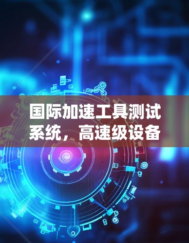 国际加速工具测试系统，高速级设备与国际应用
