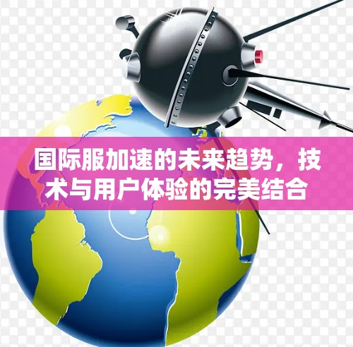 国际服加速的未来趋势，技术与用户体验的完美结合