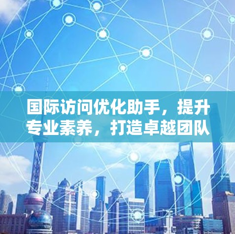 国际访问优化助手，提升专业素养，打造卓越团队