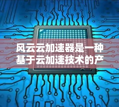 风云云加速器是一种基于云加速技术的产品，旨在帮助用户提升工作效率和解决问题。以下是对其体验的简单介绍