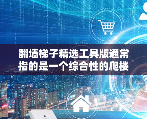 翻墙梯子精选工具版通常指的是一个综合性的爬楼或翻墙的工具，结合多种功能，帮助用户轻松完成爬楼、翻墙、导航等任务。以下是一些可能的工具类型及其特点