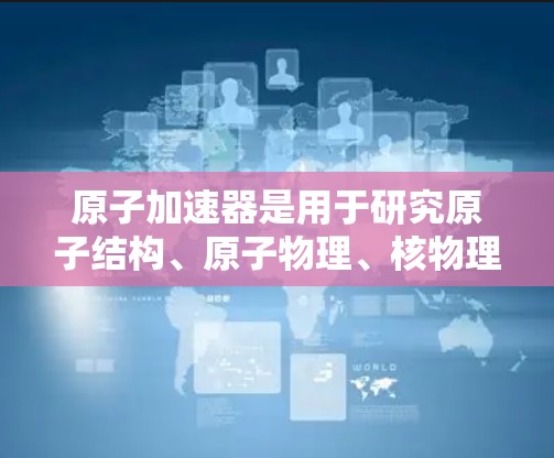 原子加速器是用于研究原子结构、原子物理、核物理等领域的设备，通过电场加速带电粒子，使其达到高速。以下是关于原子加速器的一些信息