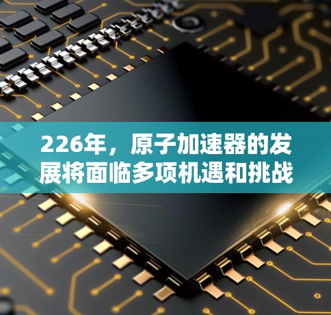 226年，原子加速器的发展将面临多项机遇和挑战。以下是基于当前趋势和未来展望的详细分析