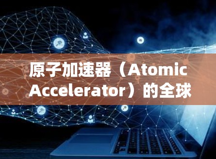 原子加速器（Atomic Accelerator）的全球节点是一个集成了多个原子能堆的系统，旨在通过高效、统一的核聚变反应，提升能源效率和安全性。以下是对这一技术的详细分析