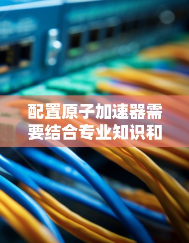 配置原子加速器需要结合专业知识和实际操作经验,以下是一些建议和步骤,帮助您更好地理解如何配置原子加速器 配置原子加速器需要结合专业知识和实际操作经验,以下是一些建议和步骤,帮助您更好地理解如何配置原子加速器
