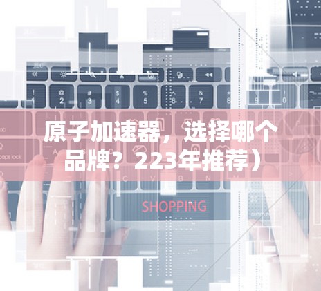 原子加速器，选择哪个品牌？223年推荐）