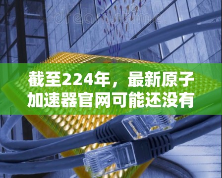 截至224年，最新原子加速器官网可能还没有公开发布最新的信息。不过，我可以为您提供一些关于原子加速器的最新进展和技术进展的常见资源和信息。以下是一些可能的相关链接和信息