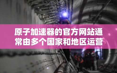 原子加速器的官方网站通常由多个国家和地区运营，您可以访问其地址或直接登录官网。以下是一些常见的原子加速器官方网站的导航和主要内容
