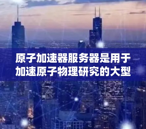 原子加速器服务器是用于加速原子物理研究的大型计算机系统。它通常由加速器本体、服务器平台、数据库和监控系统组成。以下是其关键功能和相关注意事项
