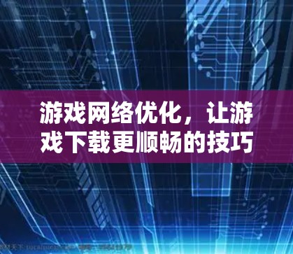 游戏网络优化，让游戏下载更顺畅的技巧
