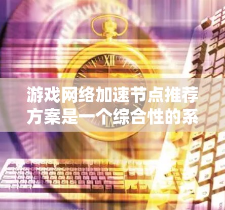 游戏网络加速节点推荐方案是一个综合性的系统，旨在帮助玩家在不同类型的游戏中找到最佳加速节点。以下是对该方案的详细分析和推荐