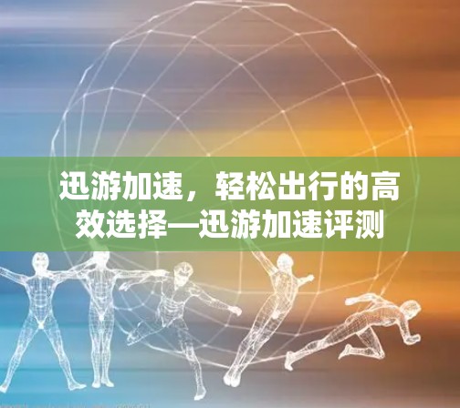 迅游加速，轻松出行的高效选择—迅游加速评测
